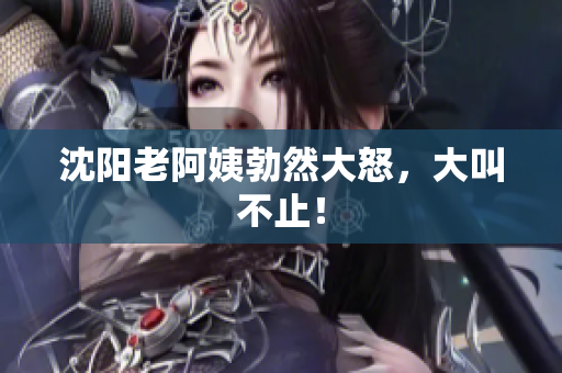 沈阳老阿姨勃然大怒，大叫不止！