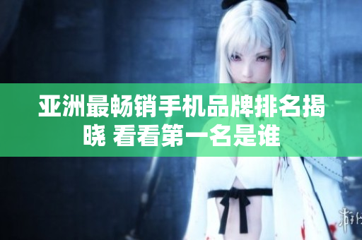亚洲最畅销手机品牌排名揭晓 看看第一名是谁