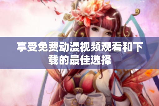享受免费动漫视频观看和下载的最佳选择