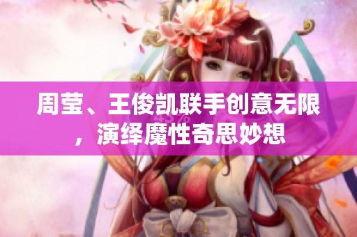周莹、王俊凯联手创意无限，演绎魔性奇思妙想