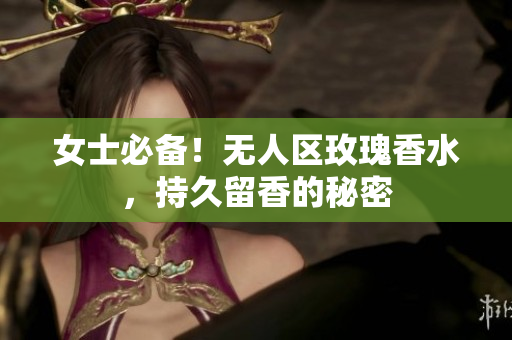女士必备！无人区玫瑰香水，持久留香的秘密