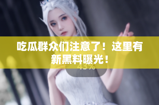 吃瓜群众们注意了！这里有新黑料曝光！