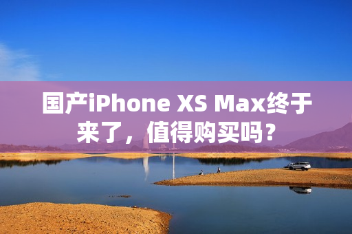 国产iPhone XS Max终于来了，值得购买吗？