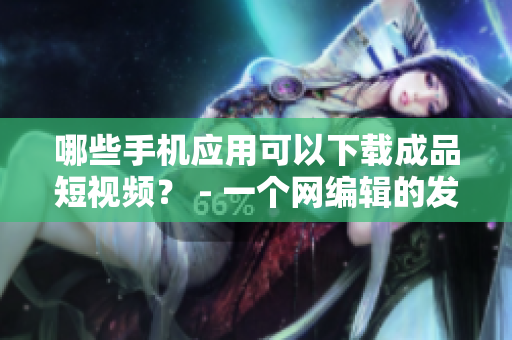 哪些手机应用可以下载成品短视频？ - 一个网编辑的发问