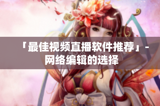 「最佳视频直播软件推荐」- 网络编辑的选择