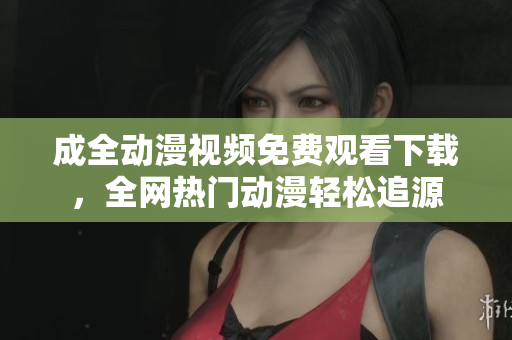 成全动漫视频免费观看下载，全网热门动漫轻松追源