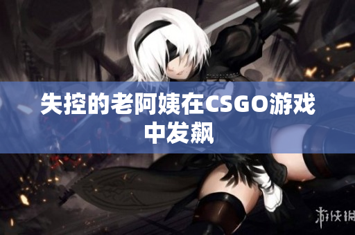 失控的老阿姨在CSGO游戏中发飙