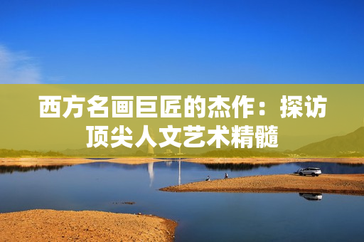 西方名画巨匠的杰作：探访顶尖人文艺术精髓