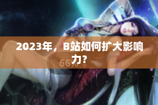 2023年，B站如何扩大影响力？