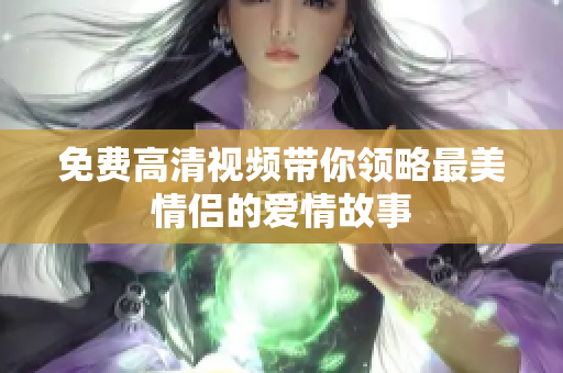 免费高清视频带你领略最美情侣的爱情故事