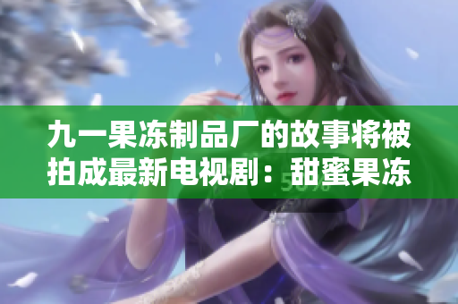九一果冻制品厂的故事将被拍成最新电视剧：甜蜜果冻人生