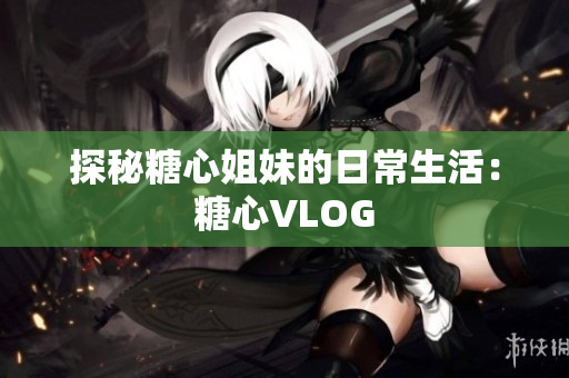 探秘糖心姐妹的日常生活：糖心VLOG