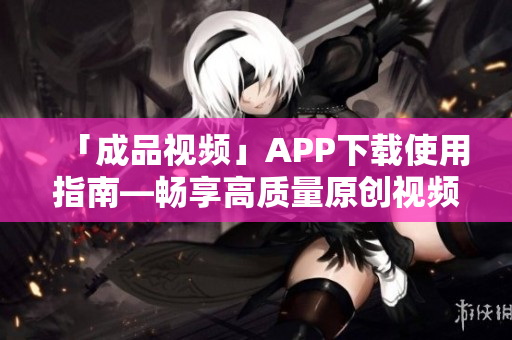 「成品视频」APP下载使用指南—畅享高质量原创视频