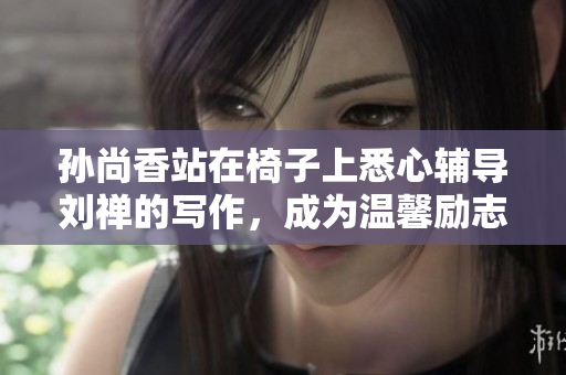 孙尚香站在椅子上悉心辅导刘禅的写作，成为温馨励志的互联网话题