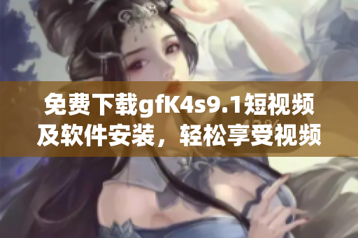 免费下载gfK4s9.1短视频及软件安装，轻松享受视频创作乐趣！