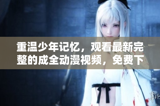 重温少年记忆，观看最新完整的成全动漫视频，免费下载到手