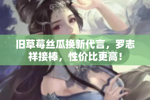 旧草莓丝瓜换新代言，罗志祥接棒，性价比更高！