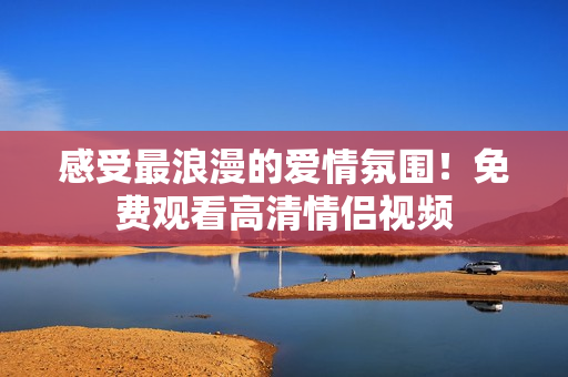 感受最浪漫的爱情氛围！免费观看高清情侣视频