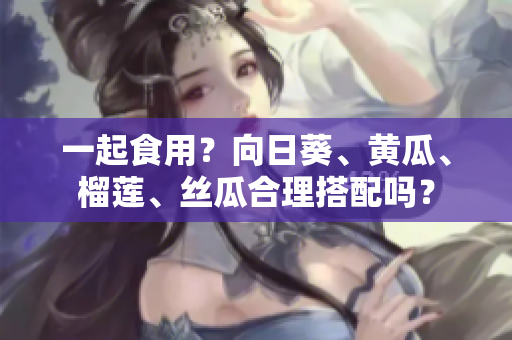 一起食用？向日葵、黄瓜、榴莲、丝瓜合理搭配吗？