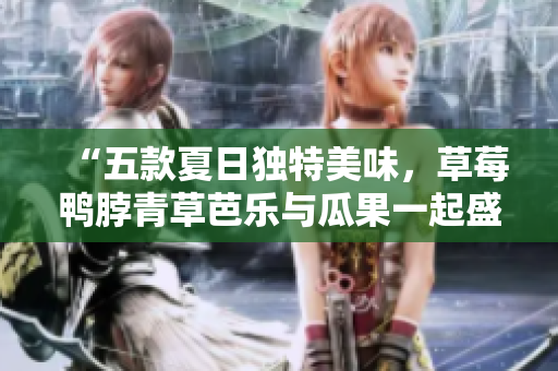 “五款夏日独特美味，草莓鸭脖青草芭乐与瓜果一起盛夏食欲满足！”