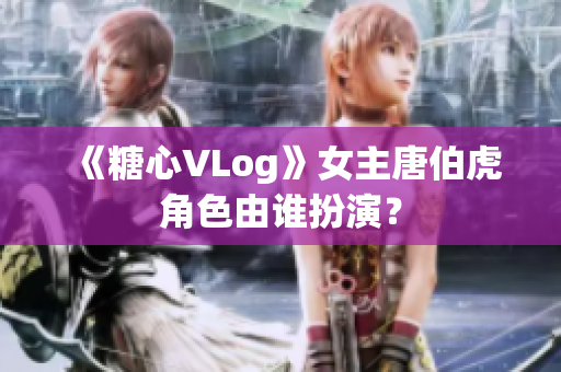《糖心VLog》女主唐伯虎角色由谁扮演？
