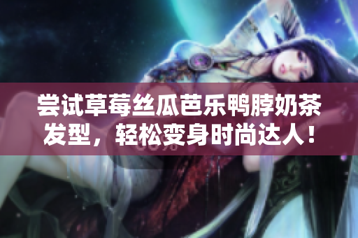 尝试草莓丝瓜芭乐鸭脖奶茶发型，轻松变身时尚达人！
