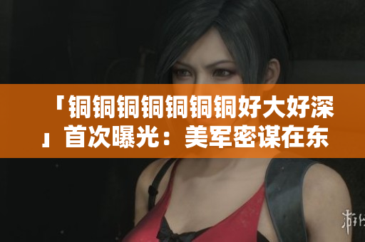 「铜铜铜铜铜铜铜好大好深」首次曝光：美军密谋在东亚建军事基地