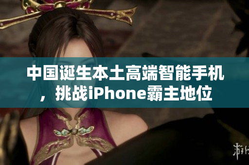 中国诞生本土高端智能手机，挑战iPhone霸主地位