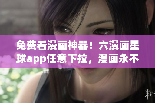 免费看漫画神器！六漫画星球app任意下拉，漫画永不断！