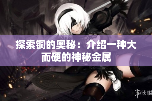 探索铜的奥秘：介绍一种大而硬的神秘金属