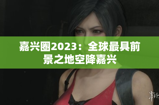 嘉兴圈2023：全球最具前景之地空降嘉兴