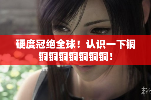 硬度冠绝全球！认识一下铜铜铜铜铜铜铜铜！