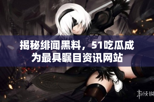 揭秘绯闻黑料，51吃瓜成为最具瞩目资讯网站