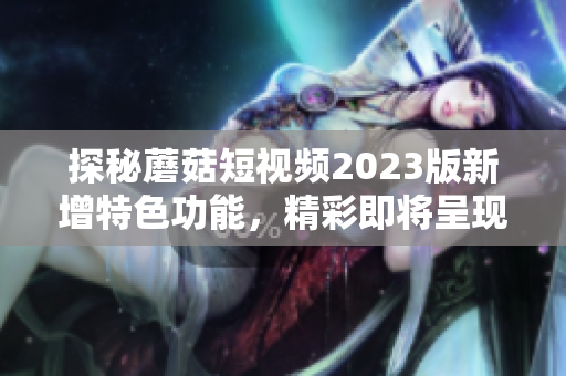 探秘蘑菇短视频2023版新增特色功能，精彩即将呈现！