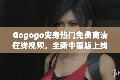 Gogogo变身热门免费高清在线视频，全新中国版上线！