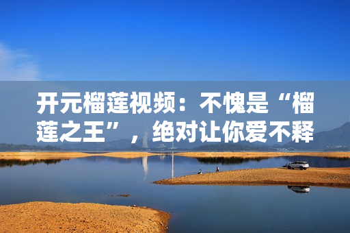 开元榴莲视频：不愧是“榴莲之王”，绝对让你爱不释手！