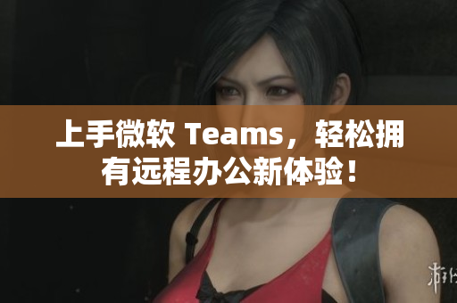 上手微软 Teams，轻松拥有远程办公新体验！
