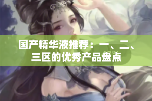 国产精华液推荐：一、二、三区的优秀产品盘点