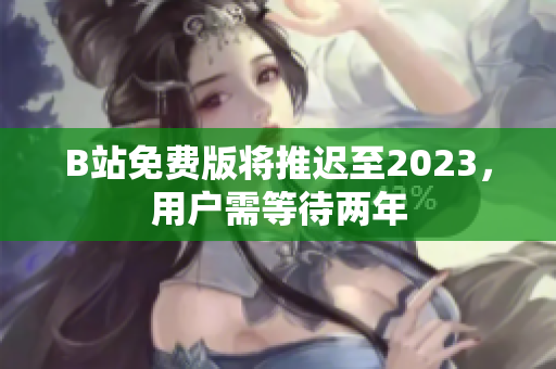 B站免费版将推迟至2023，用户需等待两年