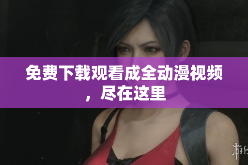 免费下载观看成全动漫视频，尽在这里