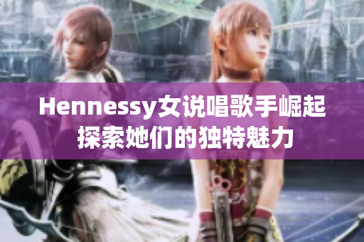 Hennessy女说唱歌手崛起 探索她们的独特魅力