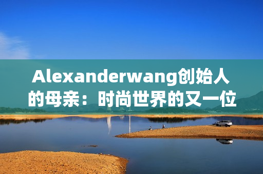 Alexanderwang创始人的母亲：时尚世界的又一位传奇