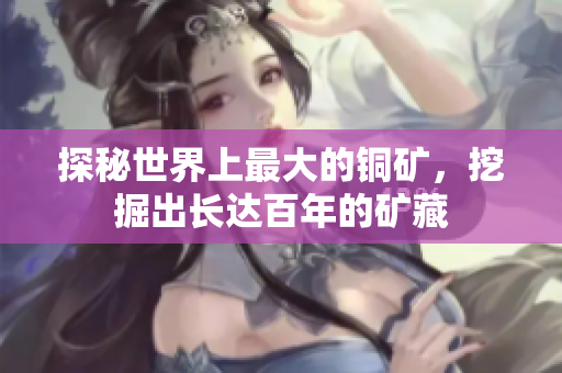 探秘世界上最大的铜矿，挖掘出长达百年的矿藏