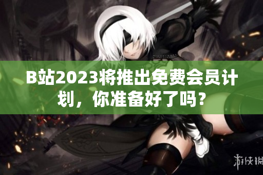 B站2023将推出免费会员计划，你准备好了吗？