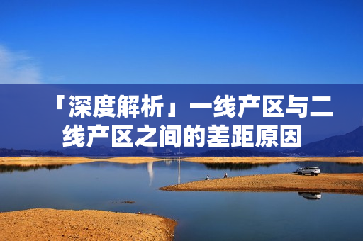 「深度解析」一线产区与二线产区之间的差距原因