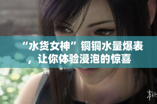 “水货女神”铜铜水量爆表，让你体验浸泡的惊喜