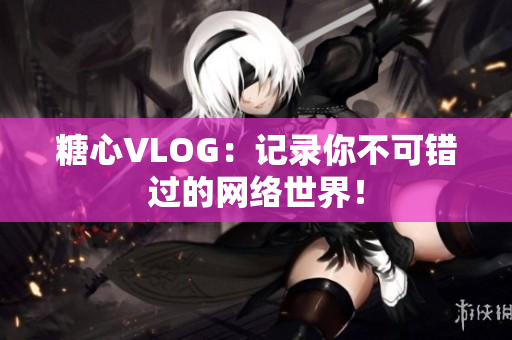 糖心VLOG：记录你不可错过的网络世界！
