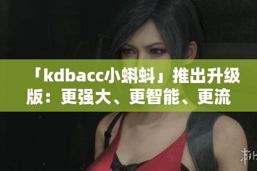 「kdbacc小蝌蚪」推出升级版：更强大、更智能、更流畅！