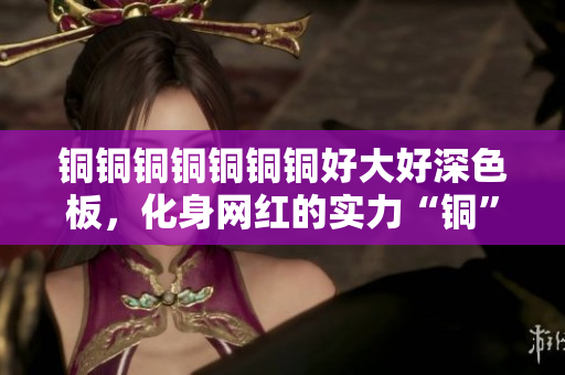 铜铜铜铜铜铜铜好大好深色板，化身网红的实力“铜”厂家