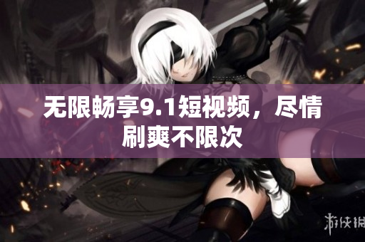 无限畅享9.1短视频，尽情刷爽不限次